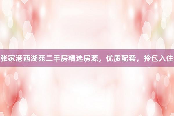 张家港西湖苑二手房精选房源，优质配套，拎包入住